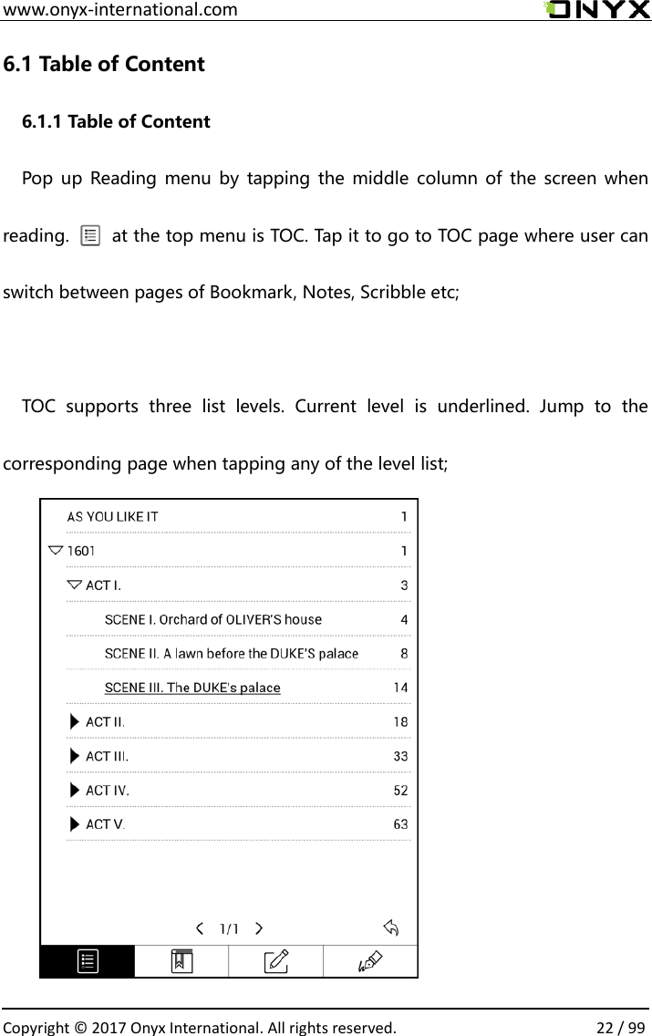  www.onyx-international.com                                                                                                                                                                                                  Copyright &copy;  2017 Onyx International. All rights reserved.                22 / 99 6.1 Table of Content 6.1.1 Table of Content   Pop up  Reading menu  by  tapping the  middle  column of  the  screen  when reading.          at the top menu is TOC. Tap it to go to TOC page where user can switch between pages of Bookmark, Notes, Scribble etc;    TOC  supports  three  list  levels.  Current  level  is  underlined.  Jump  to  the corresponding page when tapping any of the level list;            