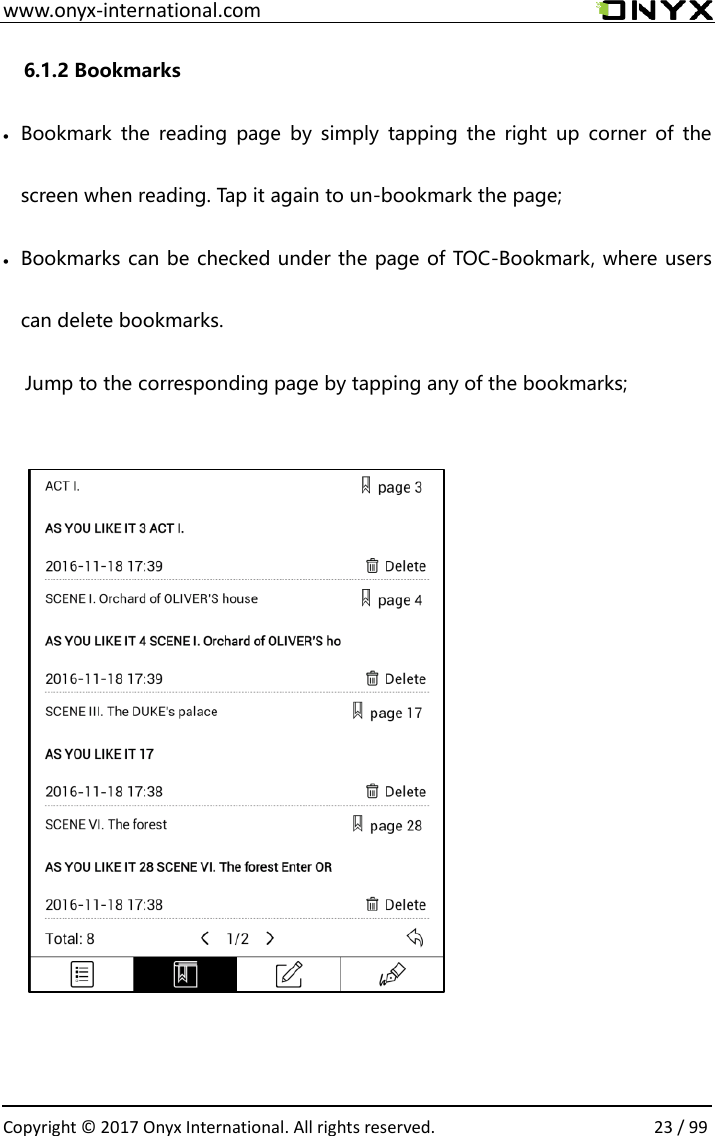  www.onyx-international.com                                                                                                                                                                                                  Copyright &copy;  2017 Onyx International. All rights reserved.                23 / 99 6.1.2 Bookmarks  Bookmark  the  reading  page  by  simply  tapping  the  right  up  corner  of  the screen when reading. Tap it again to un-bookmark the page;  Bookmarks can be checked under the page of TOC-Bookmark, where users can delete bookmarks. Jump to the corresponding page by tapping any of the bookmarks;              