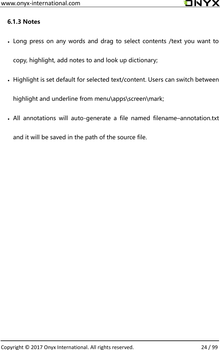  www.onyx-international.com                                                                                                                                                                                                  Copyright &copy;  2017 Onyx International. All rights reserved.                24 / 99 6.1.3 Notes  Long press on any  words and drag to select  contents /text you want to copy, highlight, add notes to and look up dictionary;  Highlight is set default for selected text/content. Users can switch between highlight and underline from menu\apps\screen\mark;  All  annotations  will  auto-generate  a  file  named  filename&ndash;annotation.txt and it will be saved in the path of the source file.           