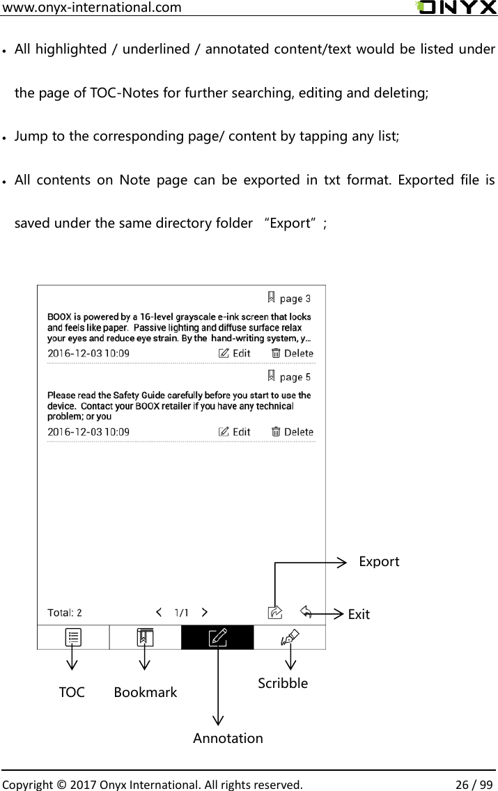  www.onyx-international.com                                                                                                                                                                                                  Copyright &copy;  2017 Onyx International. All rights reserved.                26 / 99  All highlighted / underlined / annotated content/text would be listed under the page of TOC-Notes for further searching, editing and deleting;  Jump to the corresponding page/ content by tapping any list;  All  contents  on  Note page  can  be  exported  in  txt  format.  Exported  file  is saved under the same directory folder &ldquo;Export&rdquo;;               Exit   Export TOC Bookmark Annotation Scribble 