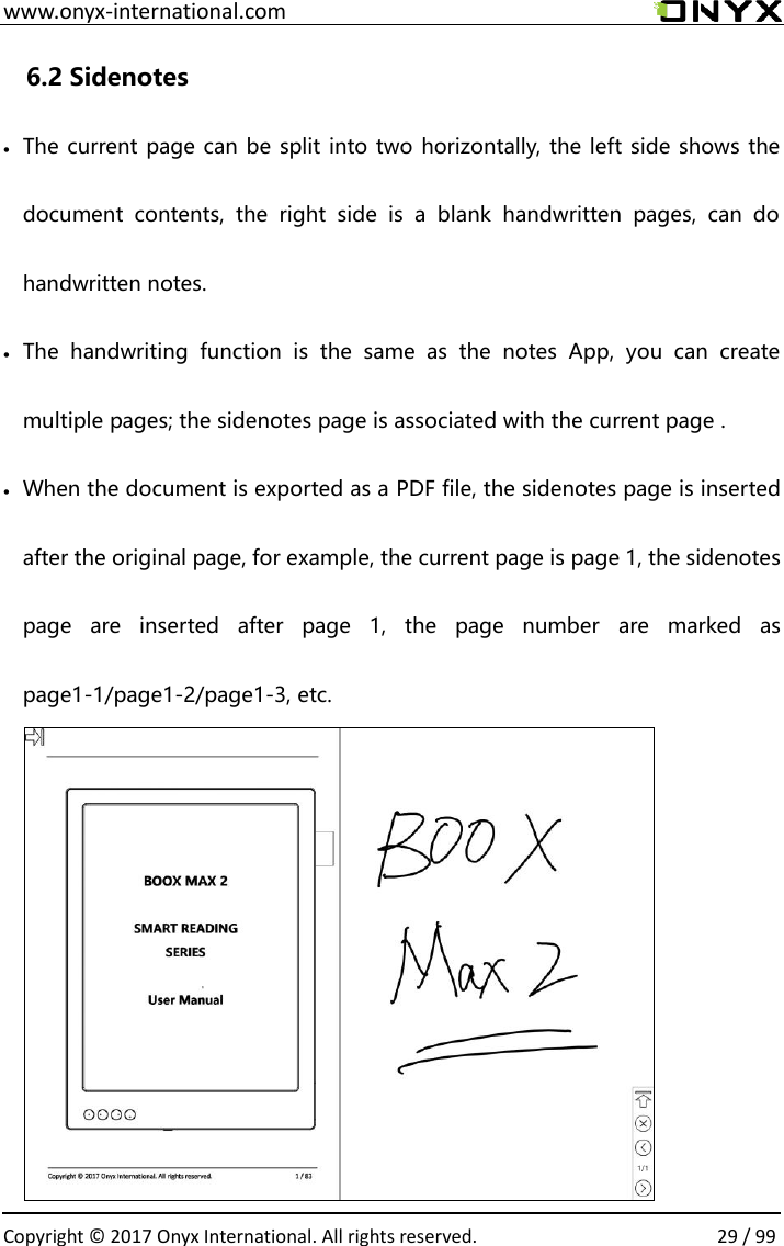  www.onyx-international.com                                                                                                                                                                                                  Copyright &copy;  2017 Onyx International. All rights reserved.                29 / 99 6.2 Sidenotes  The current page can be split into two horizontally, the left side shows the document  contents,  the  right  side  is  a  blank  handwritten  pages,  can  do handwritten notes.  The  handwriting  function  is  the  same  as  the  notes  App,  you  can  create multiple pages; the sidenotes page is associated with the current page .  When the document is exported as a PDF file, the sidenotes page is inserted after the original page, for example, the current page is page 1, the sidenotes page  are  inserted  after  page  1,  the  page  number  are  marked  as page1-1/page1-2/page1-3, etc.        