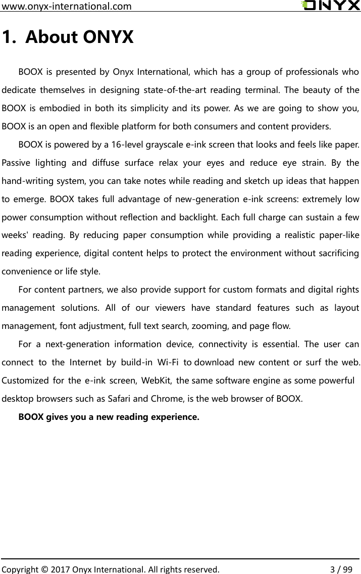                                                                                                                                                                                                   Copyright &copy;  2017 Onyx International. All rights reserved.                3 / 99          www.onyx-international.com 1. About ONYX  BOOX is presented by Onyx International, which has a group of professionals who dedicate themselves in  designing state-of-the-art reading  terminal. The  beauty of  the BOOX  is embodied in both its simplicity and its power. As we are going to show you, BOOX is an open and flexible platform for both consumers and content providers.  BOOX is powered by a 16-level grayscale e-ink screen that looks and feels like paper. Passive  lighting  and  diffuse  surface  relax  your  eyes  and  reduce  eye  strain.  By  the hand-writing system, you can take notes while reading and sketch up ideas that happen to emerge. BOOX takes full advantage of new-generation e-ink screens: extremely low power consumption without reflection and backlight. Each full charge can sustain a few weeks'  reading.  By  reducing  paper  consumption  while  providing  a  realistic  paper-like reading experience, digital content helps to protect the environment without sacrificing convenience or life style.  For content partners, we also provide support for custom formats and digital rights management  solutions.  All  of  our  viewers  have  standard  features  such  as  layout management, font adjustment, full text search, zooming, and page flow.  For a  next-generation  information  device,  connectivity  is  essential.  The  user  can connect  to  the  Internet  by  build-in  Wi-Fi  to download  new  content or  surf  the web. Customized for  the e-ink  screen, WebKit, the same software engine as some powerful desktop browsers such as Safari and Chrome, is the web browser of BOOX.  BOOX gives you a new reading experience.    