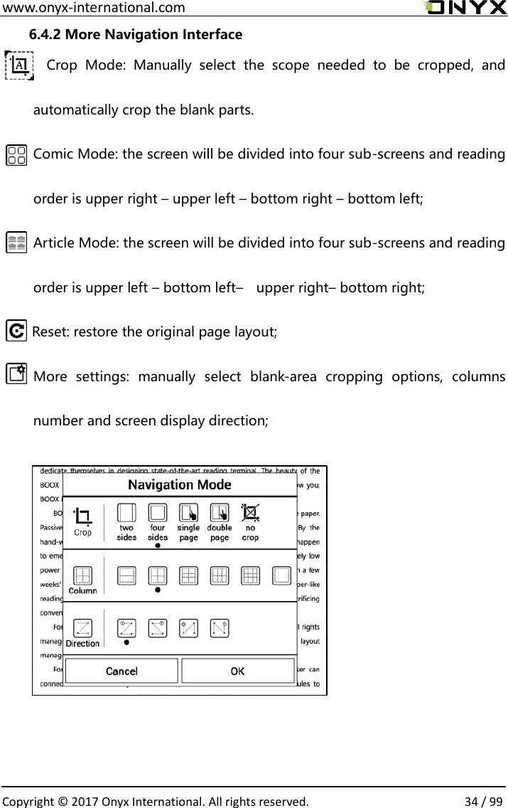  www.onyx-international.com                                                                                                                                                                                                  Copyright &copy;  2017 Onyx International. All rights reserved.                34 / 99 6.4.2 More Navigation Interface Crop  Mode:  Manually  select  the  scope  needed  to  be  cropped,  and automatically crop the blank parts. Comic Mode: the screen will be divided into four sub-screens and reading order is upper right &ndash; upper left &ndash; bottom right &ndash; bottom left; Article Mode: the screen will be divided into four sub-screens and reading order is upper left &ndash; bottom left&ndash;  upper right&ndash; bottom right; Reset: restore the original page layout; More  settings:  manually  select  blank-area  cropping  options,  columns number and screen display direction;                        
