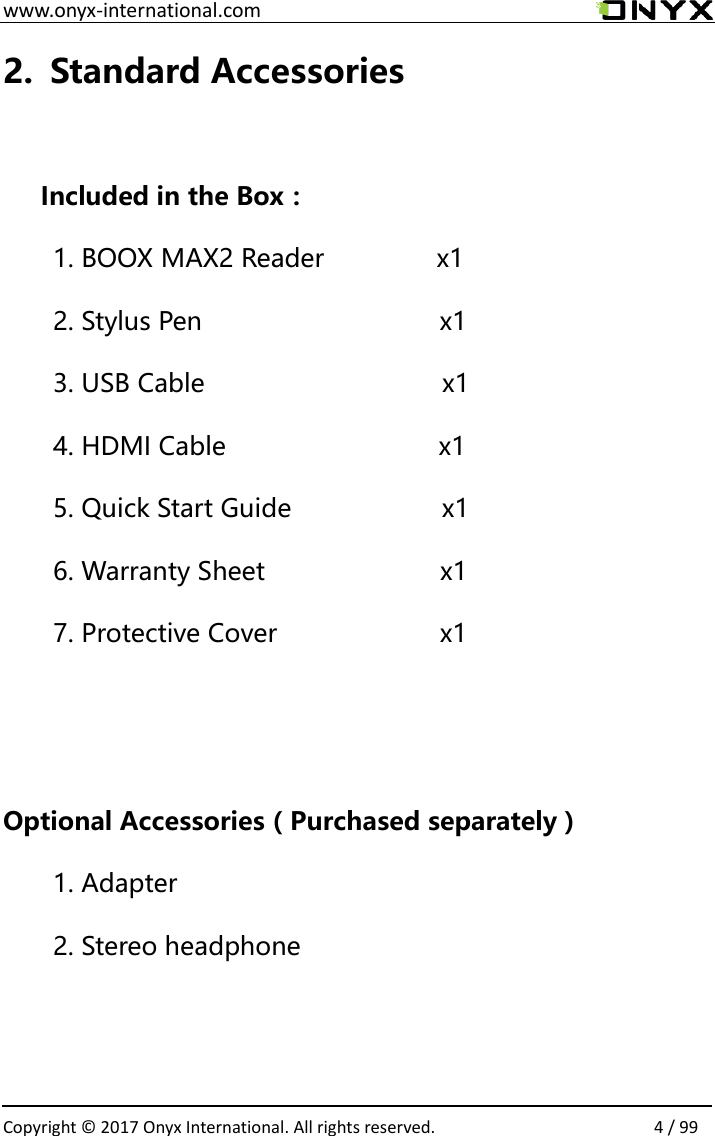  www.onyx-international.com                                                                                                                                                                                                  Copyright &copy;  2017 Onyx International. All rights reserved.                4 / 99 2. Standard Accessories  Included in the Box： 1. BOOX MAX2 Reader            x1 2. Stylus Pen                               x1 3. USB Cable                       x1 4. HDMI Cable                 x1 5. Quick Start Guide                x1 6. Warranty Sheet                  x1 7. Protective Cover             x1   Optional Accessories（Purchased separately） 1. Adapter 2. Stereo headphone   