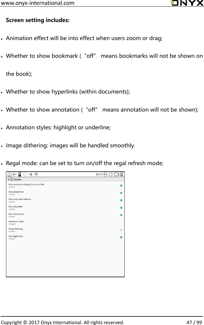 www.onyx-international.com                                                                                                                                                                                                  Copyright &copy;  2017 Onyx International. All rights reserved.                47 / 99 Screen setting includes:  Animation effect will be into effect when users zoom or drag;  Whether to show bookmark (&ldquo;off&rdquo; means bookmarks will not be shown on the book);  Whether to show hyperlinks (within documents);  Whether to show annotation (&ldquo;off&rdquo; means annotation will not be shown);  Annotation styles: highlight or underline;  Image dithering: images will be handled smoothly.  Regal mode: can be set to turn on/off the regal refresh mode;                         