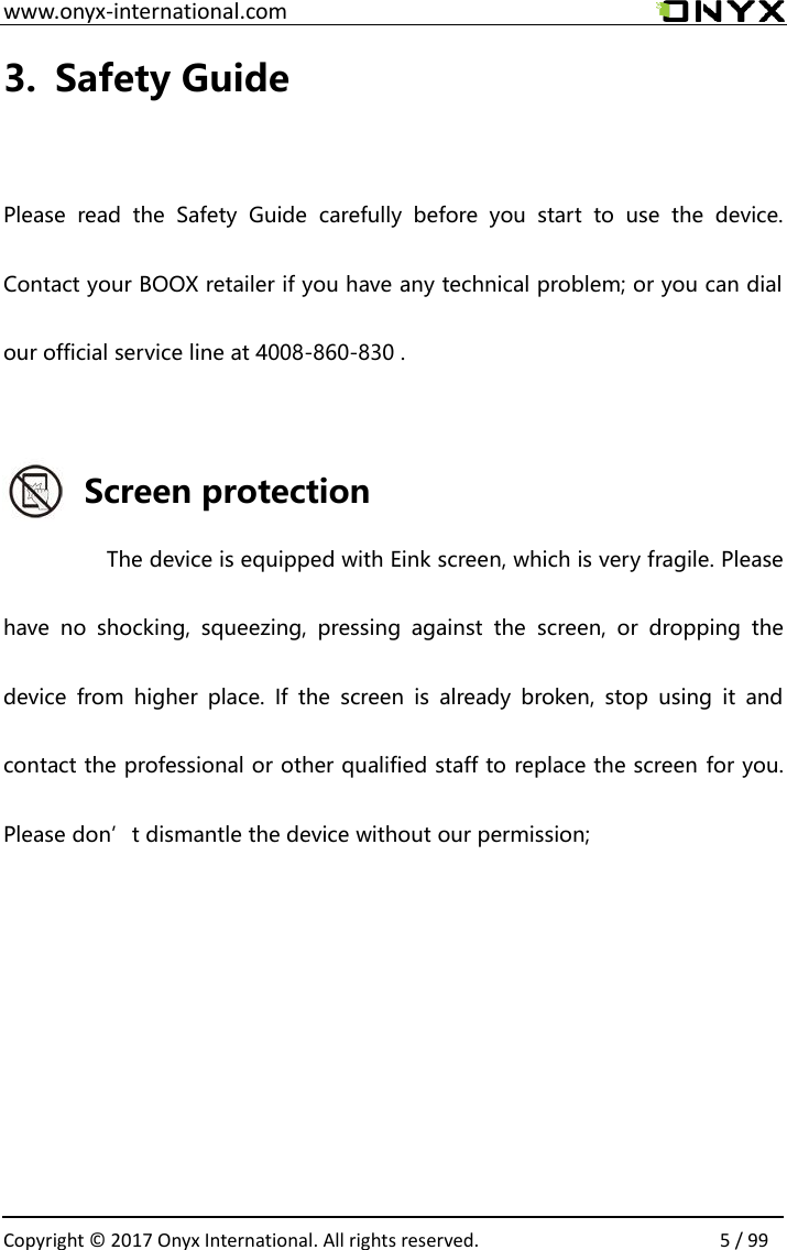  www.onyx-international.com                                                                                                                                                                                                  Copyright &copy;  2017 Onyx International. All rights reserved.                5 / 99 3. Safety Guide  Please  read  the  Safety  Guide  carefully  before  you  start  to  use  the  device. Contact your BOOX retailer if you have any technical problem; or you can dial our official service line at 4008-860-830 .  Screen protection The device is equipped with Eink screen, which is very fragile. Please have  no  shocking,  squeezing,  pressing  against  the  screen,  or  dropping  the device  from  higher  place.  If  the  screen  is  already  broken,  stop  using  it  and contact the professional or other qualified staff to replace the screen for you. Please don&rsquo;t dismantle the device without our permission;      