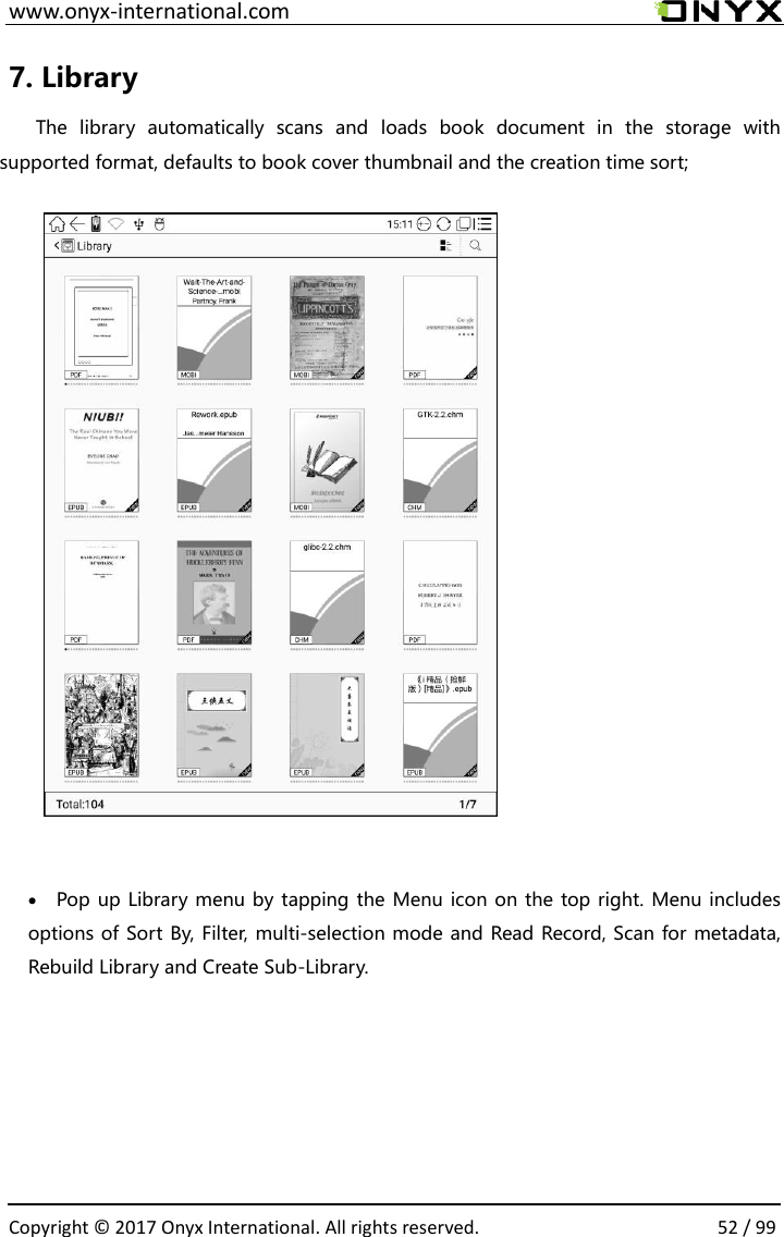  www.onyx-international.com                                                                                                                                                                                                  Copyright &copy;  2017 Onyx International. All rights reserved.                52 / 99 7. Library   The  library  automatically  scans  and  loads  book  document  in  the  storage  with supported format, defaults to book cover thumbnail and the creation time sort;             Pop up Library menu by tapping the Menu icon on the top right. Menu includes options of Sort By, Filter, multi-selection mode and Read Record, Scan for metadata, Rebuild Library and Create Sub-Library.         