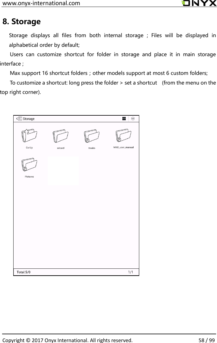  www.onyx-international.com                                                                                                                                                                                                  Copyright &copy;  2017 Onyx International. All rights reserved.                58 / 99 8. Storage   Storage  displays  all  files  from  both  internal  storage  ;  Files  will  be  displayed  in alphabetical order by default; Users  can  customize  shortcut  for  folder  in  storage  and  place  it  in  main  storage interface ;   Max support 16 shortcut folders；other models support at most 6 custom folders; To customize a shortcut: long press the folder > set a shortcut    (from the menu on the top right corner).             