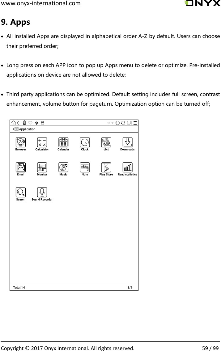  www.onyx-international.com                                                                                                                                                                                                  Copyright &copy;  2017 Onyx International. All rights reserved.                59 / 99 9. Apps  All installed Apps are displayed in alphabetical order A-Z by default. Users can choose their preferred order;   Long press on each APP icon to pop up Apps menu to delete or optimize. Pre-installed applications on device are not allowed to delete;   Third party applications can be optimized. Default setting includes full screen, contrast enhancement, volume button for pageturn. Optimization option can be turned off;                  