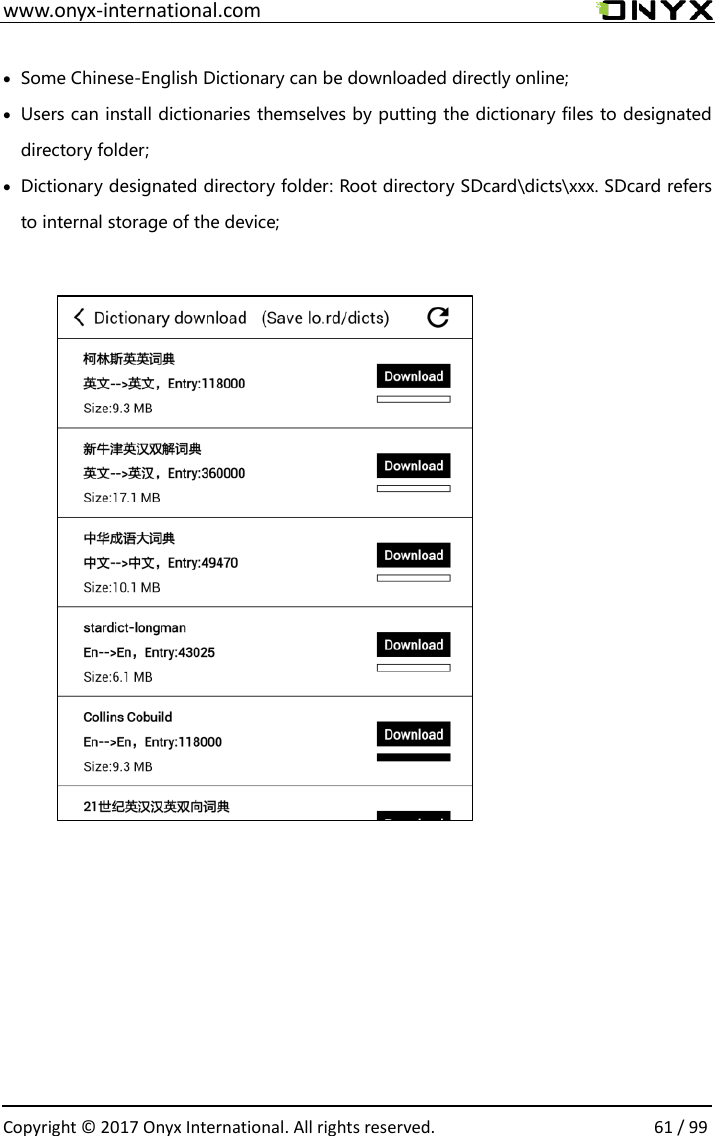  www.onyx-international.com                                                                                                                                                                                                  Copyright &copy;  2017 Onyx International. All rights reserved.                61 / 99   Some Chinese-English Dictionary can be downloaded directly online;  Users can install dictionaries themselves by putting the dictionary files to designated directory folder;  Dictionary designated directory folder: Root directory SDcard\dicts\xxx. SDcard refers to internal storage of the device;                                           