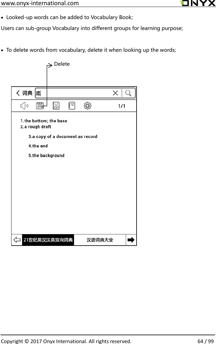  www.onyx-international.com                                                                                                                                                                                                  Copyright &copy;  2017 Onyx International. All rights reserved.                64 / 99  Looked-up words can be added to Vocabulary Book;   Users can sub-group Vocabulary into different groups for learning purpose;   To delete words from vocabulary, delete it when looking up the words;                                           Delete 