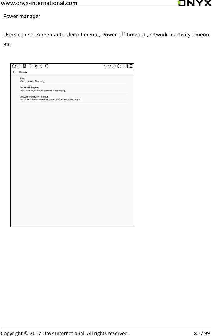  www.onyx-international.com                                                                                                                                                                                                  Copyright &copy;  2017 Onyx International. All rights reserved.                80 / 99 Power manager  Users can set screen auto sleep timeout, Power off timeout ,network inactivity timeout etc;                               