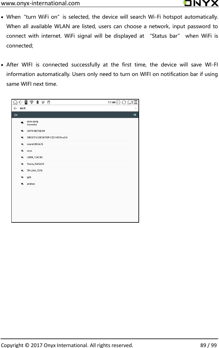  www.onyx-international.com                                                                                                                                                                                                  Copyright &copy;  2017 Onyx International. All rights reserved.                89 / 99  When&ldquo;turn WiFi on&rdquo;is selected, the device will search Wi-Fi hotspot automatically. When all  available WLAN are listed, users can choose a network, input password to connect  with  internet.  WiFi  signal  will  be  displayed  at  &ldquo;Status  bar&rdquo;  when  WiFi  is connected;   After  WIFI  is  connected  successfully  at  the  first  time,  the  device  will  save  WI-FI information automatically. Users only need to turn on WIFI on notification bar if using same WIFI next time.                         