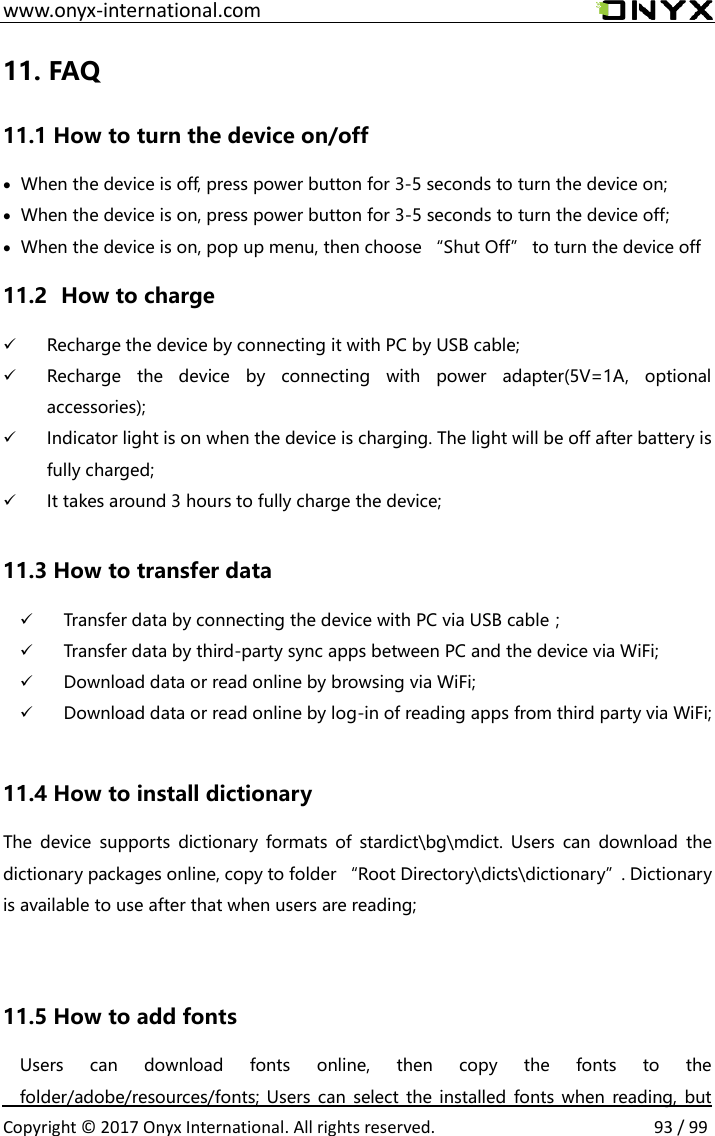  www.onyx-international.com                                                                                                                                                                                                  Copyright &copy;  2017 Onyx International. All rights reserved.                93 / 99 11. FAQ 11.1 How to turn the device on/off  When the device is off, press power button for 3-5 seconds to turn the device on;  When the device is on, press power button for 3-5 seconds to turn the device off;  When the device is on, pop up menu, then choose &ldquo;Shut Off&rdquo; to turn the device off 11.2   How to charge  Recharge the device by connecting it with PC by USB cable;  Recharge  the  device  by  connecting  with  power  adapter(5V=1A,  optional accessories);  Indicator light is on when the device is charging. The light will be off after battery is fully charged;  It takes around 3 hours to fully charge the device;  11.3 How to transfer data  Transfer data by connecting the device with PC via USB cable；  Transfer data by third-party sync apps between PC and the device via WiFi;  Download data or read online by browsing via WiFi;  Download data or read online by log-in of reading apps from third party via WiFi;  11.4 How to install dictionary The  device  supports  dictionary  formats  of  stardict\bg\mdict. Users  can  download  the dictionary packages online, copy to folder &ldquo;Root Directory\dicts\dictionary&rdquo;. Dictionary is available to use after that when users are reading;   11.5 How to add fonts Users  can  download  fonts  online,  then  copy  the  fonts  to  the folder/adobe/resources/fonts; Users can  select the  installed  fonts when  reading, but 