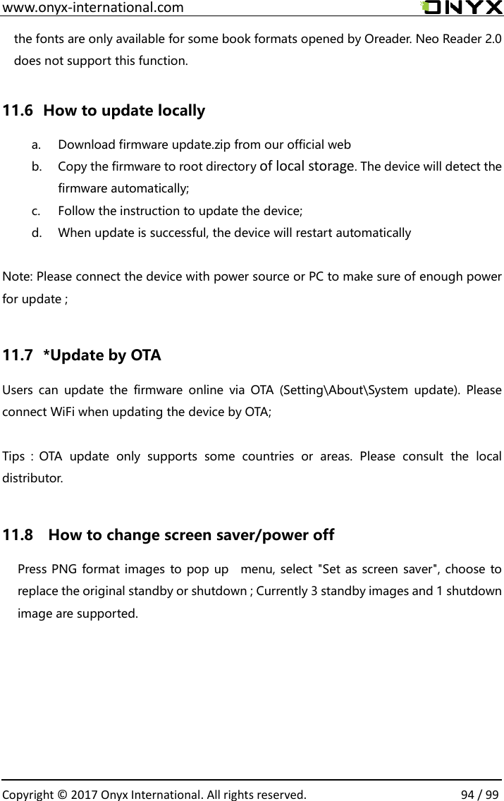  www.onyx-international.com                                                                                                                                                                                                  Copyright &copy;  2017 Onyx International. All rights reserved.                94 / 99 the fonts are only available for some book formats opened by Oreader. Neo Reader 2.0 does not support this function.    11.6   How to update locally a. Download firmware update.zip from our official web b. Copy the firmware to root directory of local storage. The device will detect the firmware automatically;   c. Follow the instruction to update the device; d. When update is successful, the device will restart automatically  Note: Please connect the device with power source or PC to make sure of enough power for update ;  11.7   *Update by OTA Users  can  update  the  firmware  online  via  OTA  (Setting\About\System  update).  Please connect WiFi when updating the device by OTA;  Tips：OTA  update  only  supports  some  countries  or  areas.  Please  consult  the  local distributor.  11.8    How to change screen saver/power off   Press PNG format images to pop up    menu, select "Set as screen saver", choose to replace the original standby or shutdown ; Currently 3 standby images and 1 shutdown image are supported.         