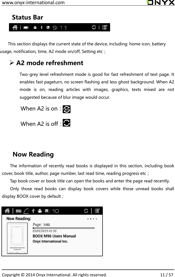  www.onyx-international.com                                                                                                                                                                                                  Copyright &copy;  2014 Onyx International. All rights reserved.                11 / 57 Status Bar  This section displays the current state of the device, including: home icon, battery usage, notification, time, A2 mode on/off, Setting etc；  A2 mode refreshment Two-grey level refreshment mode is good for fast refreshment of text page. It enables fast pageturn, no screen flashing and less ghost background. When A2 mode  is  on,  reading  articles  with  images,  graphics,  texts  mixed  are  not suggested because of blur image would occur. When A2 is on：                 When A2 is off：    Now Reading The information of recently read books is displayed in this section, including book cover, book title, author, page number, last read time, reading progress etc； Tap book cover or book title can open the books and enter the page read recently. Only  those  read  books  can  display  book  covers  while  those  unread  books  shall display BOOX cover by default；       