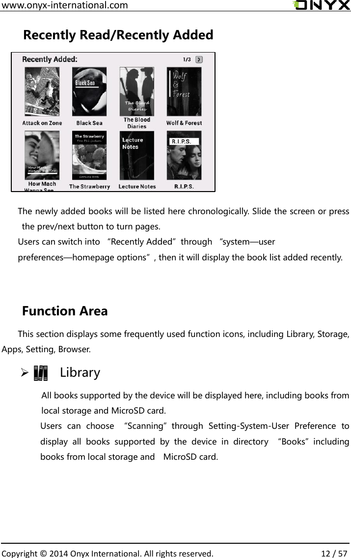  www.onyx-international.com                                                                                                                                                                                                  Copyright &copy;  2014 Onyx International. All rights reserved.                12 / 57 Recently Read/Recently Added        The newly added books will be listed here chronologically. Slide the screen or press the prev/next button to turn pages. Users can switch into &ldquo;Recently Added&rdquo;through &ldquo;system&mdash;user preferences&mdash;homepage options&rdquo;, then it will display the book list added recently.    Function Area   This section displays some frequently used function icons, including Library, Storage, Apps, Setting, Browser.     Library All books supported by the device will be displayed here, including books from local storage and MicroSD card. Users  can  choose  &ldquo;Scanning&rdquo;through  Setting-System-User  Preference  to display  all  books  supported  by  the  device  in  directory  &ldquo;Books&rdquo;including books from local storage and    MicroSD card.   