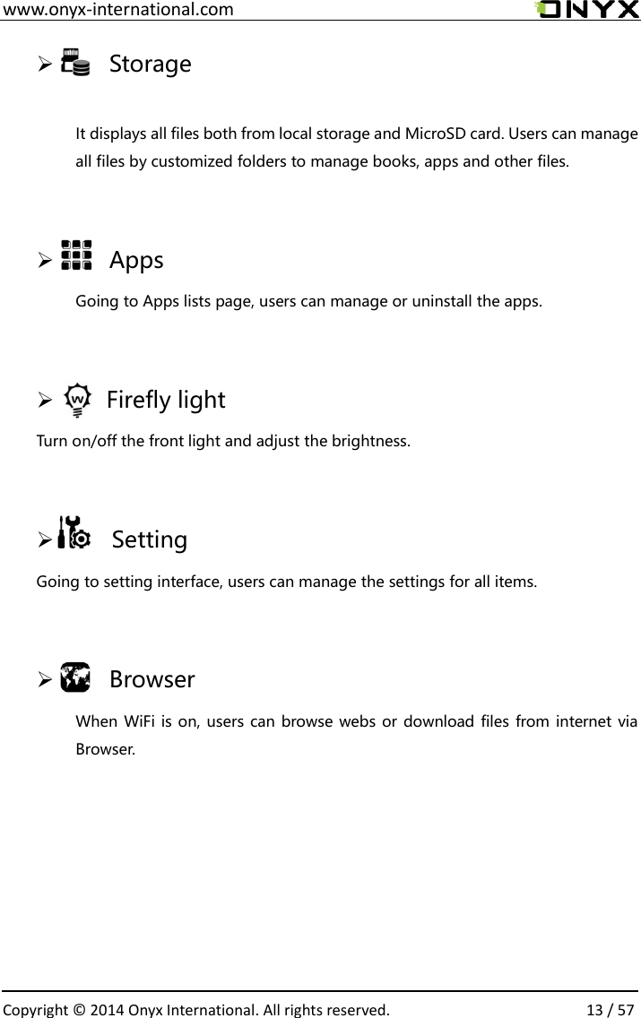  www.onyx-international.com                                                                                                                                                                                                  Copyright &copy;  2014 Onyx International. All rights reserved.                13 / 57     Storage  It displays all files both from local storage and MicroSD card. Users can manage all files by customized folders to manage books, apps and other files.      Apps Going to Apps lists page, users can manage or uninstall the apps.      Firefly light Turn on/off the front light and adjust the brightness.        Setting Going to setting interface, users can manage the settings for all items.      Browser When WiFi is on, users can browse webs or download files from internet via Browser.    
