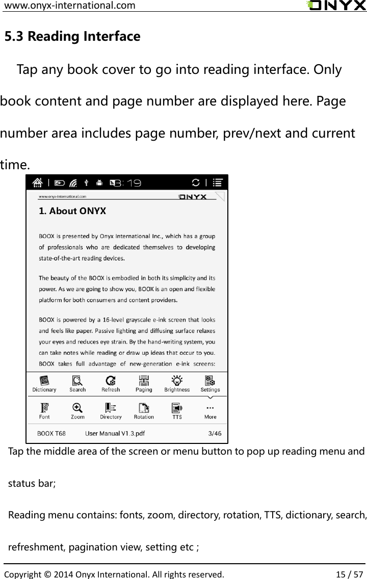  www.onyx-international.com                                                                                                                                                                                                  Copyright &copy;  2014 Onyx International. All rights reserved.                15 / 57 5.3 Reading Interface Tap any book cover to go into reading interface. Only book content and page number are displayed here. Page number area includes page number, prev/next and current time.         Tap the middle area of the screen or menu button to pop up reading menu and status bar; Reading menu contains: fonts, zoom, directory, rotation, TTS, dictionary, search, refreshment, pagination view, setting etc ; 