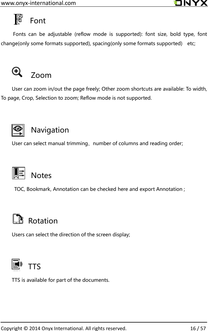  www.onyx-international.com                                                                                                                                                                                                  Copyright &copy;  2014 Onyx International. All rights reserved.                16 / 57   Font   Fonts  can  be  adjustable  (reflow  mode  is  supported):  font  size,  bold  type,  font change(only some formats supported), spacing(only some formats supported)  etc;  Zoom User can zoom in/out the page freely; Other zoom shortcuts are available: To width, To page, Crop, Selection to zoom; Reflow mode is not supported.   Navigation User can select manual trimming、number of columns and reading order;  Notes   TOC, Bookmark, Annotation can be checked here and export Annotation ;        Rotation Users can select the direction of the screen display;       TTS TTS is available for part of the documents.   