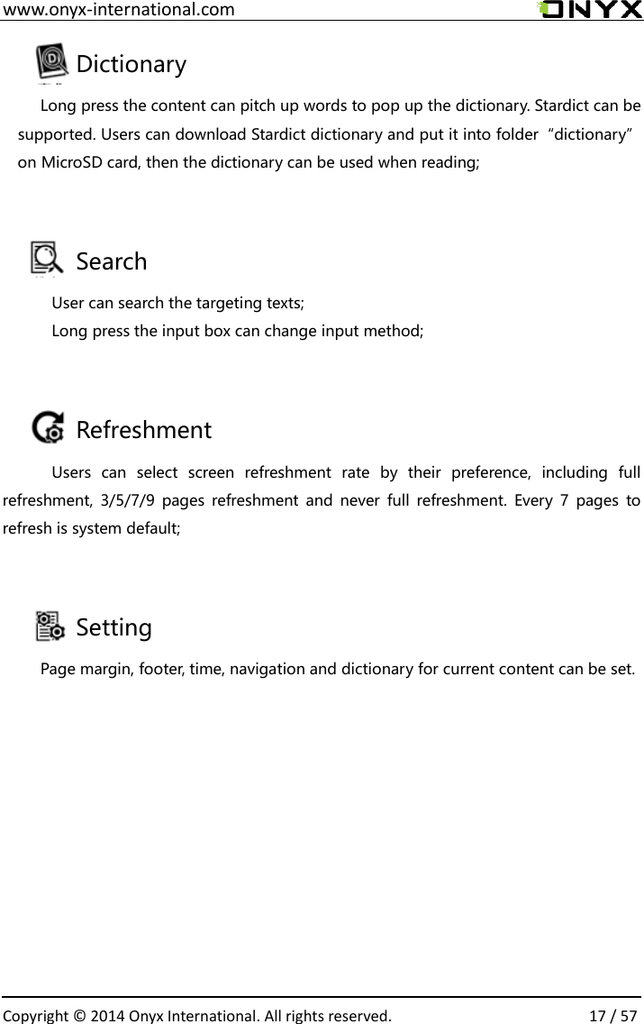  www.onyx-international.com                                                                                                                                                                                                  Copyright &copy;  2014 Onyx International. All rights reserved.                17 / 57 Dictionary Long press the content can pitch up words to pop up the dictionary. Stardict can be supported. Users can download Stardict dictionary and put it into folder&ldquo;dictionary&rdquo; on MicroSD card, then the dictionary can be used when reading;   Search User can search the targeting texts;   Long press the input box can change input method;  Refreshment Users  can  select  screen  refreshment  rate  by  their  preference,  including  full refreshment,  3/5/7/9 pages refreshment  and  never  full  refreshment.  Every  7  pages  to refresh is system default;  Setting Page margin, footer, time, navigation and dictionary for current content can be set.        