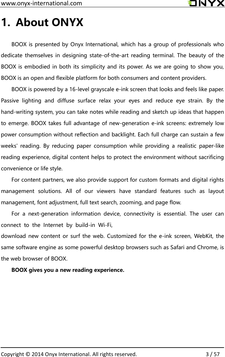 Fi,  www.onyx-international.com                                                                                                                                                                                                  Copyright &copy;  2014 Onyx International. All rights reserved.                3 / 57 1. About ONYX  BOOX is presented by Onyx International, which has a group of professionals who dedicate themselves in  designing state-of-the-art reading  terminal. The  beauty  of the BOOX is embodied in both its simplicity and its power. As we are going to show you, BOOX is an open and flexible platform for both consumers and content providers. BOOX is powered by a 16-level grayscale e-ink screen that looks and feels like paper. Passive  lighting  and  diffuse  surface  relax  your  eyes  and  reduce  eye  strain.  By  the hand-writing system, you can take notes while reading and sketch up ideas that happen to emerge. BOOX takes full advantage of new-generation e-ink screens: extremely low power consumption without reflection and backlight. Each full charge can sustain a few weeks'  reading.  By  reducing  paper  consumption  while  providing  a  realistic  paper-like reading experience, digital content helps to protect the environment without sacrificing convenience or life style.   For content partners, we also provide support for custom formats and digital rights management  solutions.  All  of  our  viewers  have  standard  features  such  as  layout management, font adjustment, full text search, zooming, and page flow. For  a  next-generation  information  device,  connectivity  is  essential.  The  user  can connect  to  the  Internet  by  build-in  Wi-download  new content or surf the web.  Customized for the e-ink screen, WebKit, the same software engine as some powerful desktop browsers such as Safari and Chrome, is the web browser of BOOX. BOOX gives you a new reading experience.    