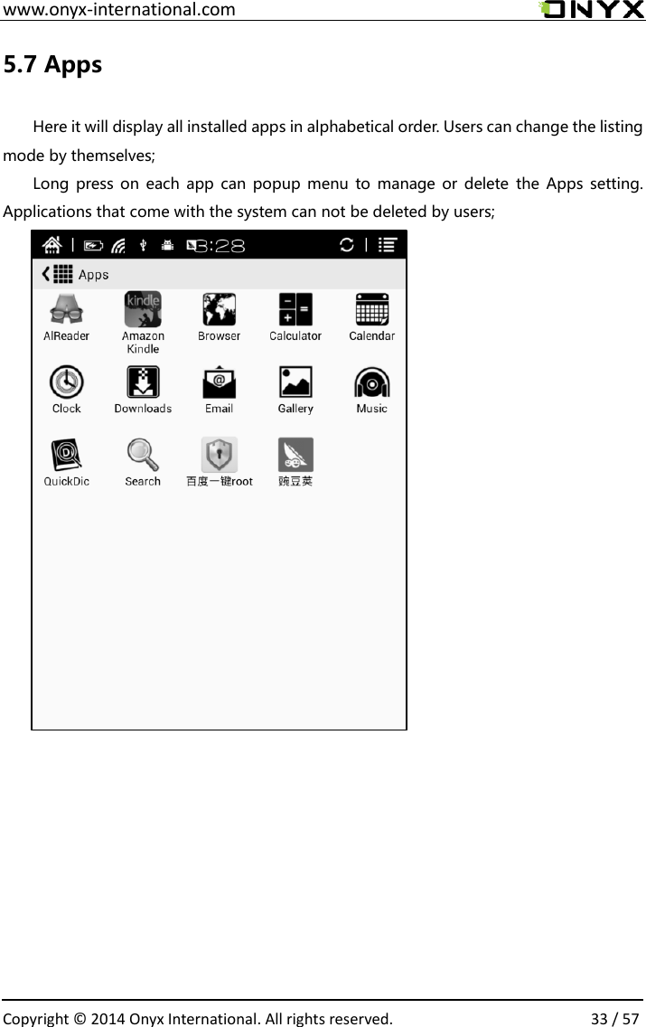 www.onyx-international.com                                                                                                                                                                                                  Copyright &copy;  2014 Onyx International. All rights reserved.                33 / 57 5.7 Apps  Here it will display all installed apps in alphabetical order. Users can change the listing mode by themselves; Long press on each app can  popup menu to manage or delete  the  Apps setting. Applications that come with the system can not be deleted by users;         