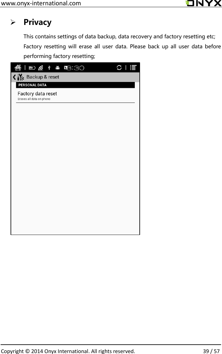  www.onyx-international.com                                                                                                                                                                                                  Copyright &copy;  2014 Onyx International. All rights reserved.                39 / 57  Privacy This contains settings of data backup, data recovery and factory resetting etc; Factory resetting will erase  all user  data.  Please back up all  user  data before performing factory resetting;       