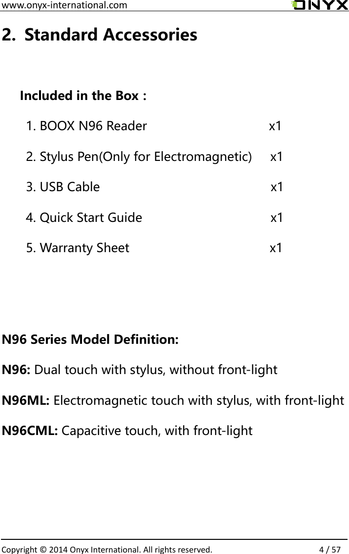  www.onyx-international.com                                                                                                                                                                                                  Copyright &copy;  2014 Onyx International. All rights reserved.                4 / 57 2. Standard Accessories  Included in the Box： 1. BOOX N96 Reader                    x1 2. Stylus Pen(Only for Electromagnetic)   x1 3. USB Cable                                   x1 4. Quick Start Guide                          x1 5. Warranty Sheet                           x1   N96 Series Model Definition: N96: Dual touch with stylus, without front-light N96ML: Electromagnetic touch with stylus, with front-light N96CML: Capacitive touch, with front-light    
