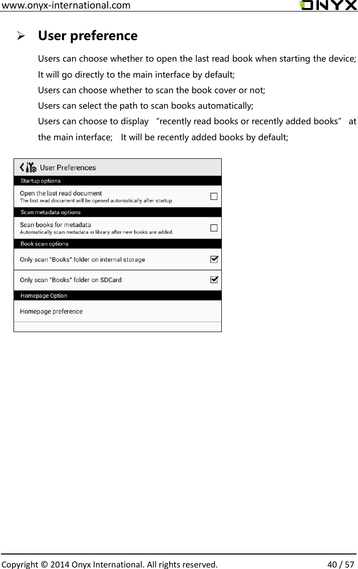  www.onyx-international.com                                                                                                                                                                                                  Copyright &copy;  2014 Onyx International. All rights reserved.                40 / 57  User preference Users can choose whether to open the last read book when starting the device; It will go directly to the main interface by default; Users can choose whether to scan the book cover or not; Users can select the path to scan books automatically; Users can choose to display &ldquo;recently read books or recently added books&rdquo; at the main interface;    It will be recently added books by default;             