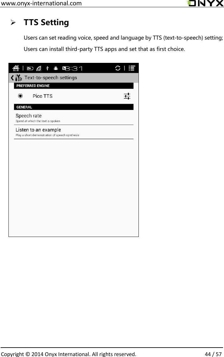  www.onyx-international.com                                                                                                                                                                                                  Copyright &copy;  2014 Onyx International. All rights reserved.                44 / 57  TTS Setting Users can set reading voice, speed and language by TTS (text-to-speech) setting; Users can install third-party TTS apps and set that as first choice.                                            
