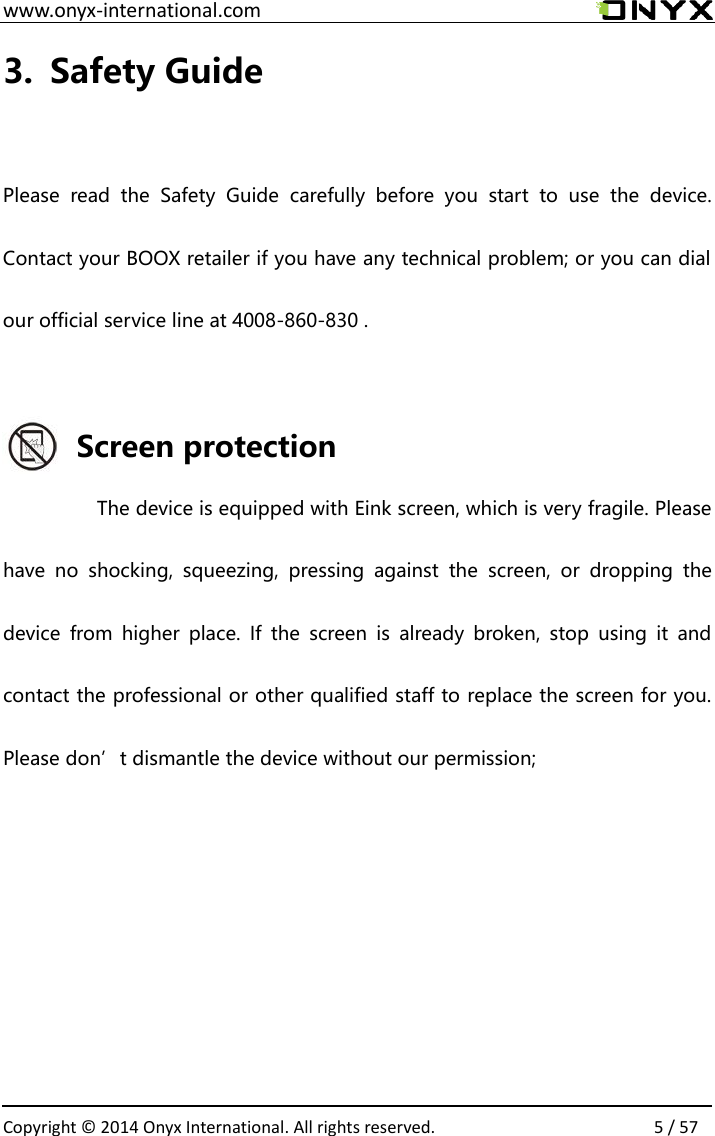  www.onyx-international.com                                                                                                                                                                                                  Copyright &copy;  2014 Onyx International. All rights reserved.                5 / 57 3. Safety Guide  Please  read  the  Safety  Guide  carefully  before  you  start  to  use  the  device. Contact your BOOX retailer if you have any technical problem; or you can dial our official service line at 4008-860-830 .  Screen protection The device is equipped with Eink screen, which is very fragile. Please have  no  shocking,  squeezing,  pressing  against  the  screen,  or  dropping  the device  from  higher  place.  If  the  screen  is  already  broken,  stop  using  it  and contact the professional or other qualified staff to replace the screen for you. Please don&rsquo;t dismantle the device without our permission;      