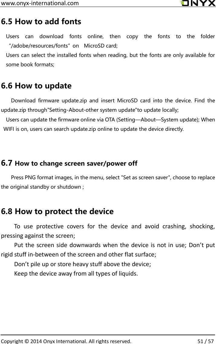  www.onyx-international.com                                                                                                                                                                                                  Copyright &copy;  2014 Onyx International. All rights reserved.                51 / 57 6.5 How to add fonts Users  can  download  fonts  online,  then  copy  the  fonts  to  the  folder &ldquo;/adobe/resources/fonts&rdquo;on    MicroSD card;   Users can select the installed fonts when reading, but the fonts are only available for some book formats;  6.6 How to update Download  firmware  update.zip  and  insert  MicroSD  card  into  the  device.  Find  the update.zip through"Setting-About-other system update"to update locally; Users can update the firmware online via OTA (Setting&mdash;About&mdash;System update); When WIFI is on, users can search update.zip online to update the device directly.  6.7 How to change screen saver/power off   Press PNG format images, in the menu, select "Set as screen saver", choose to replace the original standby or shutdown ;    6.8 How to protect the device To  use  protective  covers  for  the  device  and  avoid  crashing,  shocking, pressing against the screen; Put the screen side downwards when the device is not in  use; Don&rsquo;t put rigid stuff in-between of the screen and other flat surface; Don&rsquo;t pile up or store heavy stuff above the device; Keep the device away from all types of liquids.    