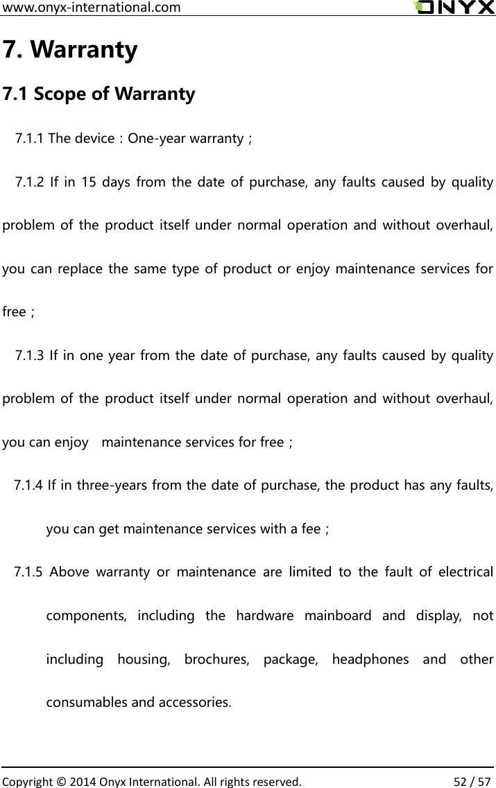  www.onyx-international.com                                                                                                                                                                                                  Copyright &copy;  2014 Onyx International. All rights reserved.                52 / 57 7. Warranty 7.1 Scope of Warranty 7.1.1 The device：One-year warranty； 7.1.2 If  in 15 days from the date of purchase, any  faults caused by  quality problem of the  product itself under normal operation and without  overhaul, you can replace the same type of product or enjoy maintenance services for free； 7.1.3 If in one year from the date of purchase, any faults caused by quality problem of the  product itself under normal operation and without  overhaul, you can enjoy    maintenance services for free； 7.1.4 If in three-years from the date of purchase, the product has any faults, you can get maintenance services with a fee； 7.1.5  Above  warranty  or  maintenance  are  limited  to  the  fault  of  electrical components,  including  the  hardware  mainboard  and  display,  not including  housing,  brochures,  package,  headphones  and  other consumables and accessories.  