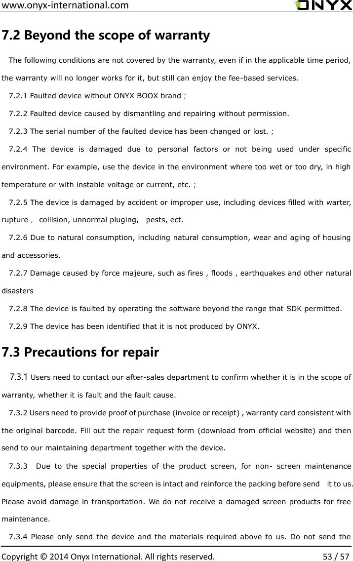  www.onyx-international.com                                                                                                                                                                                                  Copyright &copy;  2014 Onyx International. All rights reserved.                53 / 57 7.2 Beyond the scope of warranty The following conditions are not covered by the warranty, even if in the applicable time period, the warranty will no longer works for it, but still can enjoy the fee-based services. 7.2.1 Faulted device without ONYX BOOX brand； 7.2.2 Faulted device caused by dismantling and repairing without permission. 7.2.3 The serial number of the faulted device has been changed or lost.； 7.2.4  The  device  is  damaged  due  to  personal  factors  or  not  being  used  under  specific environment. For example, use the device in the environment where too wet or too dry, in high temperature or with instable voltage or current, etc.； 7.2.5 The device is damaged by accident or improper use, including devices filled with warter,   rupture，  collision, unnormal pluging,    pests, ect. 7.2.6 Due to natural consumption, including natural consumption, wear and aging of housing and accessories. 7.2.7 Damage caused by force majeure, such as fires , floods , earthquakes and other natural disasters 7.2.8 The device is faulted by operating the software beyond the range that SDK permitted. 7.2.9 The device has been identified that it is not produced by ONYX. 7.3 Precautions for repair 7.3.1 Users need to contact our after-sales department to confirm whether it is in the scope of warranty, whether it is fault and the fault cause. 7.3.2 Users need to provide proof of purchase (invoice or receipt) , warranty card consistent with the original barcode. Fill out the repair request form (download from official website) and then send to our maintaining department together with the device. 7.3.3    Due  to  the  special  properties  of  the  product  screen,  for  non-  screen  maintenance equipments, please ensure that the screen is intact and reinforce the packing before send    it to us. Please avoid damage in transportation. We do not receive a  damaged screen products for free maintenance. 7.3.4  Please  only  send  the  device and  the  materials required  above to  us.  Do  not  send  the 