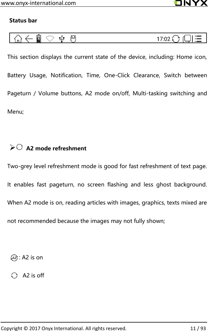  www.onyx-international.com                                                                                                                                                                                                  Copyright &copy; 2017 Onyx International. All rights reserved.                11 / 93 Status bar  This section displays the current state of the device, including: Home icon, Battery  Usage,  Notification,  Time,  One-Click  Clearance,  Switch  between Pageturn /  Volume  buttons, A2  mode  on/off,  Multi-tasking  switching and Menu;              ➢       A2 mode refreshment   Two-grey level refreshment mode is good for fast refreshment of text page. It  enables  fast  pageturn,  no  screen  flashing  and  less  ghost  background. When A2 mode is on, reading articles with images, graphics, texts mixed are not recommended because the images may not fully shown;      : A2 is on               ：A2 is off   