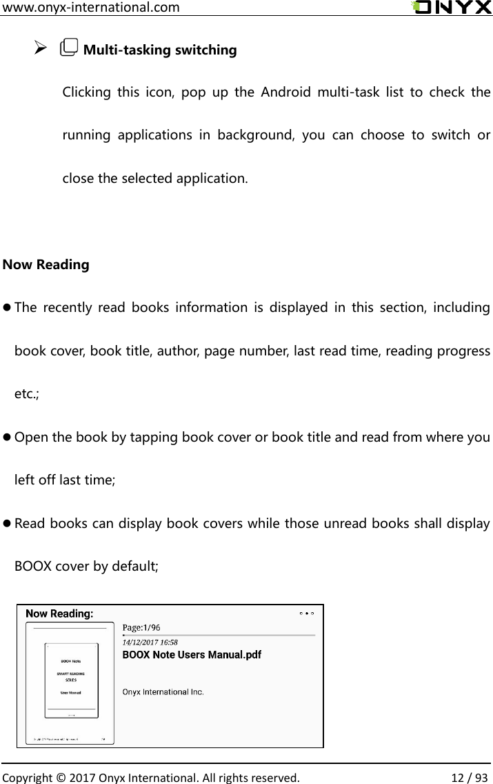  www.onyx-international.com                                                                                                                                                                                                  Copyright &copy; 2017 Onyx International. All rights reserved.                12 / 93 ➢   Multi-tasking switching Clicking  this  icon,  pop  up the  Android  multi-task  list  to  check  the running  applications  in  background,  you  can  choose  to  switch  or close the selected application.  Now Reading  The  recently  read books  information  is displayed  in  this section,  including book cover, book title, author, page number, last read time, reading progress etc.;  Open the book by tapping book cover or book title and read from where you left off last time;  Read books can display book covers while those unread books shall display BOOX cover by default;     