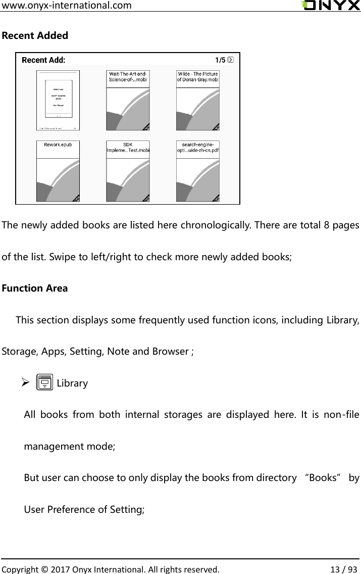  www.onyx-international.com                                                                                                                                                                                                  Copyright &copy; 2017 Onyx International. All rights reserved.                13 / 93 Recent Added      The newly added books are listed here chronologically. There are total 8 pages of the list. Swipe to left/right to check more newly added books; Function Area       This section displays some frequently used function icons, including Library, Storage, Apps, Setting, Note and Browser ; ➢       Library All  books  from  both  internal  storages  are  displayed  here.  It  is  non-file management mode;   But user can choose to only display the books from directory &ldquo;Books&rdquo; by User Preference of Setting;  