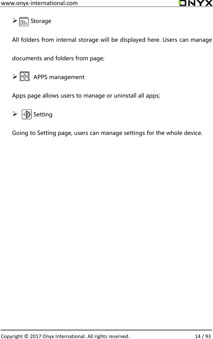  www.onyx-international.com                                                                                                                                                                                                  Copyright &copy; 2017 Onyx International. All rights reserved.                14 / 93 ➢   Storage All folders from internal storage will be displayed here. Users can manage documents and folders from page; ➢       APPS management Apps page allows users to manage or uninstall all apps; ➢       Setting Going to Setting page, users can manage settings for the whole device.            
