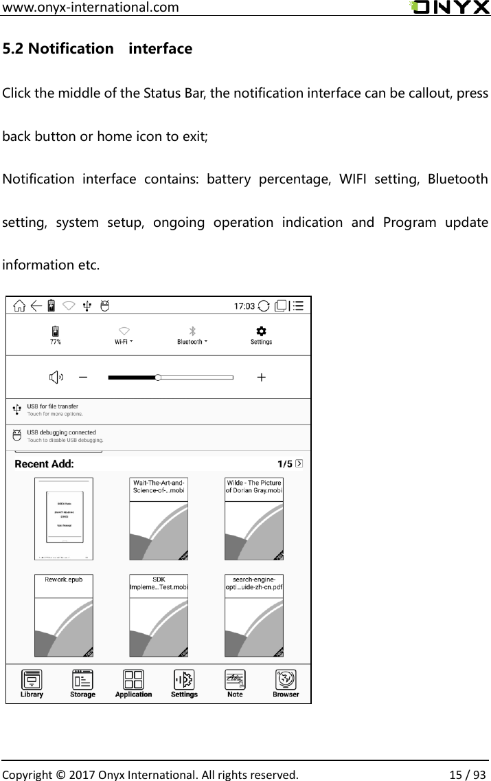  www.onyx-international.com                                                                                                                                                                                                  Copyright &copy; 2017 Onyx International. All rights reserved.                15 / 93 5.2 Notification    interface Click the middle of the Status Bar, the notification interface can be callout, press back button or home icon to exit; Notification  interface  contains:  battery  percentage,  WIFI  setting,  Bluetooth setting,  system  setup,  ongoing  operation  indication  and  Program  update information etc.            