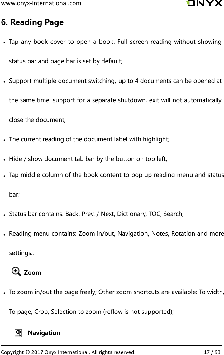  www.onyx-international.com                                                                                                                                                                                                  Copyright &copy; 2017 Onyx International. All rights reserved.                17 / 93 6. Reading Page &bull; Tap any book cover to open a book. Full-screen reading without showing status bar and page bar is set by default; &bull; Support multiple document switching, up to 4 documents can be opened at the same time, support for a separate shutdown, exit will not automatically close the document; &bull; The current reading of the document label with highlight; &bull; Hide / show document tab bar by the button on top left;          To page, Crop, Selection to zoom (reflow is not supported);e freely; Other zoom shortcuts are available: To width, To zoom in/out the pag&bull;Zoomsettings.; Reading menu contains: Zoom in/out, Navigation, Notes, Rotation and more &bull;Status bar contains: Back, Prev. / Next, Dictionary, TOC, Search;&bull;bar;Tap middle column of the book content to pop up reading menu and status &bull;Navigation