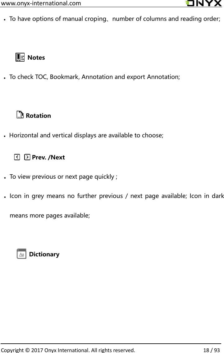  www.onyx-international.com                                                                                                                                                                                                  Copyright &copy; 2017 Onyx International. All rights reserved.                18 / 93            &bull; To have options of manual croping、number of columns and reading order;     Notes &bull; To check TOC, Bookmark, Annotation and export Annotation;           Rotation &bull; Horizontal and vertical displays are available to choose; Dictionarymeans more pages available;Icon in grey means no  further previous / next page available; Icon in dark &bull;To view previous or next page quickly ;&bull;Prev. /Next 