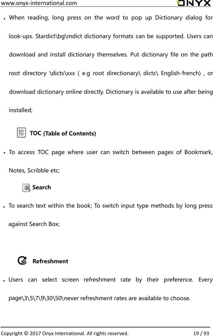  www.onyx-international.com                                                                                                                                                                                                  Copyright &copy; 2017 Onyx International. All rights reserved.                19 / 93                      &bull; When  reading,  long  press  on  the  word  to  pop  up  Dictionary  dialog  for look-ups. Stardict\bg\mdict dictionary formats can be supported. Users can download and install dictionary themselves. Put dictionary file on the path root  directory  \dicts\xxx (  e.g  root  directionary\ dicts\ English-french)  ,  or download dictionary online directly. Dictionary is available to use after being installed;               TOC (Table of Contents) &bull; To  access  TOC  page  where  user  can  switch  between  pages  of  Bookmark, Notes, Scribble etc;       refreshment rates are available to choose. never\50\30\9\7\5\3\pageveryEUsers  can  select  screen  refreshment  rate  by  their  preference. &bull;Refreshmentagainst Search Box; To search text within the book; To switch input type methods by long press &bull;Search