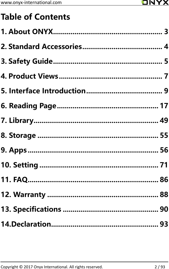  www.onyx-international.com                                                                                                                                                                                                  Copyright &copy; 2017 Onyx International. All rights reserved.                2 / 93 Table of Contents 1. About ONYX ........................................................ 3 2. Standard Accessories ......................................... 4 3. Safety Guide ........................................................ 5 4. Product Views ..................................................... 7 5. Interface Introduction ....................................... 9 6. Reading Page .................................................... 17 7. Library ................................................................ 49 8. Storage .............................................................. 55 9. Apps ................................................................... 56 10. Setting ............................................................. 71 11. FAQ ................................................................... 86 12. Warranty ......................................................... 88 13. Specifications ................................................. 90 14.Declaration ....................................................... 93     