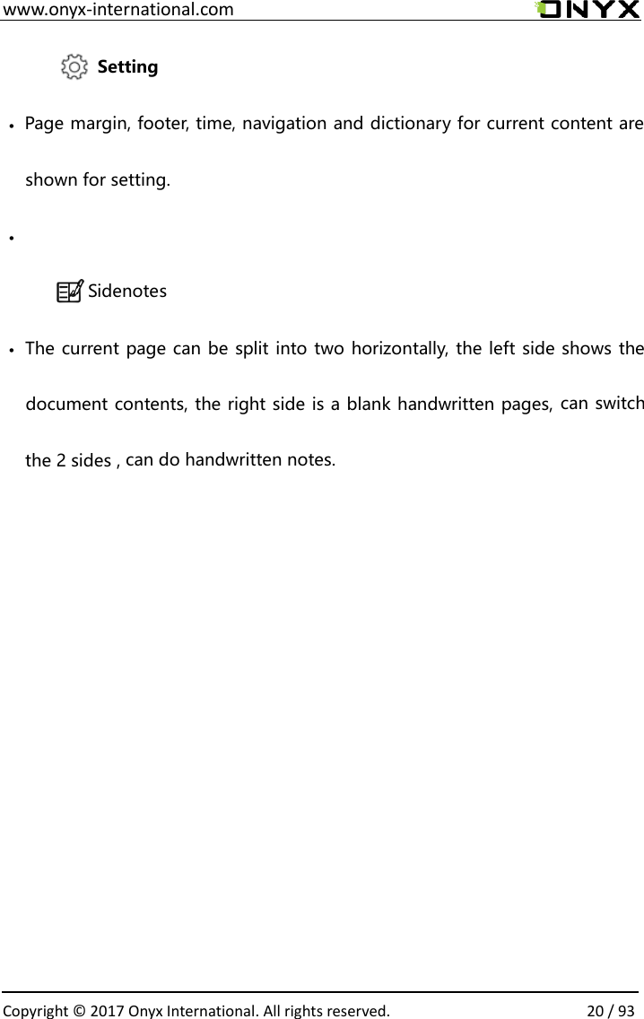  www.onyx-international.com                                                                                                                                                                                                  Copyright &copy; 2017 Onyx International. All rights reserved.                20 / 93              Setting &bull; Page margin, footer, time, navigation and dictionary for current content are shown for setting. &bull;  Sidenotes &bull; The current page can be split into two horizontally, the left side shows the document contents, the right side is a blank handwritten pages, can switch the 2 sides , can do handwritten notes.  