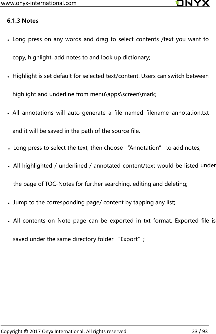  www.onyx-international.com                                                                                                                                                                                                  Copyright &copy; 2017 Onyx International. All rights reserved.                23 / 93 6.1.3 Notes &bull; Long press on any words and drag to select contents /text you want to copy, highlight, add notes to and look up dictionary; &bull; Highlight is set default for selected text/content. Users can switch between highlight and underline from menu\apps\screen\mark; &bull; All  annotations  will  auto-generate  a  file  named  filename&ndash;annotation.txt and it will be saved in the path of the source file.           Long press to select the text, then choose &ldquo;Annotation&rdquo; to add notes;&bull;&bull;All highlighted / underlined / annotated content/text would be listed under the page of TOC-Notes for further searching, editing and deleting;&bull;Jump to the corresponding page/ content by tapping any list;&bull;All  contents  on Note  page  can be exported in  txt  format.  Exported file  is saved under the same directory folder &ldquo;Export&rdquo;;