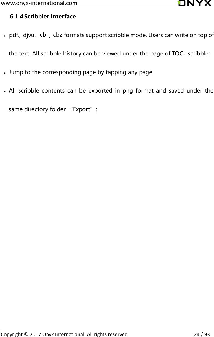  www.onyx-international.com                                                                                                                                                                                                  Copyright &copy; 2017 Onyx International. All rights reserved.                24 / 93                             6.1.4 Scribbler Interface&bull;pdf、djvu、cbr、cbz formats support scribble mode. Users can write on top of the text. All scribble history can be viewed under the page of TOC-scribble;&bull;Jump to the corresponding page by tapping any page&bull;All  scribble contents can  be exported in  png format  and  saved  under  the same directory folder &ldquo;Export&rdquo;;