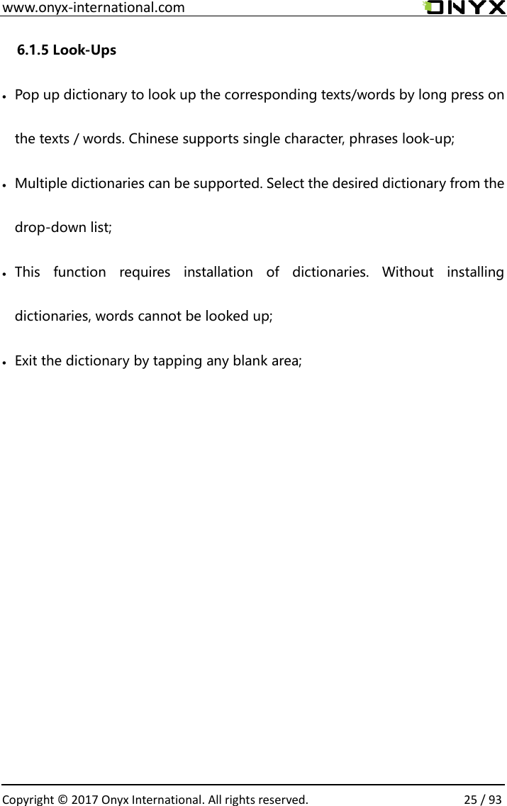  www.onyx-international.com                                                                                                                                                                                                  Copyright &copy; 2017 Onyx International. All rights reserved.                25 / 93 6.1.5 Look-Ups &bull; Pop up dictionary to look up the corresponding texts/words by long press on the texts / words. Chinese supports single character, phrases look-up;   &bull; Multiple dictionaries can be supported. Select the desired dictionary from the drop-down list; &bull; This  function  requires  installation  of  dictionaries.  Without  installing dictionaries, words cannot be looked up;   &bull; Exit the dictionary by tapping any blank area;          