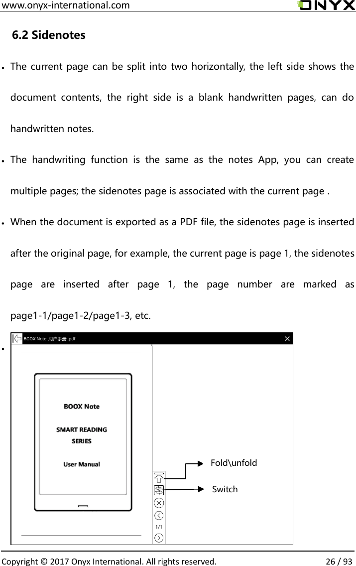  www.onyx-international.com                                                                                                                                                                                                  Copyright &copy; 2017 Onyx International. All rights reserved.                26 / 93 6.2 Sidenotes &bull; The current page can be split into two horizontally, the left side shows the document  contents,  the  right  side  is  a  blank  handwritten  pages,  can  do handwritten notes. &bull; The  handwriting  function  is  the  same  as  the  notes  App,  you  can  create multiple pages; the sidenotes page is associated with the current page . &bull; When the document is exported as a PDF file, the sidenotes page is inserted after the original page, for example, the current page is page 1, the sidenotes page  are  inserted  after  page  1,  the  page  number  are  marked  as page1-1/page1-2/page1-3, etc.  &bull;            Switch Fold\unfold 