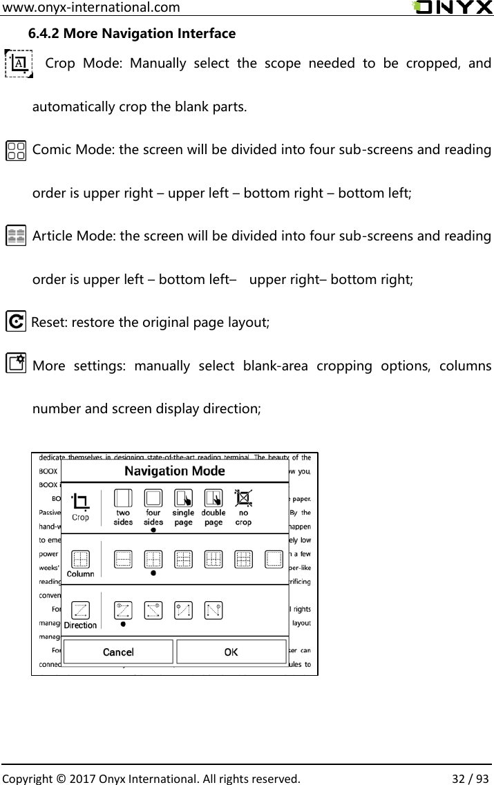  www.onyx-international.com                                                                                                                                                                                                  Copyright &copy; 2017 Onyx International. All rights reserved.                32 / 93 6.4.2 More Navigation Interface Crop  Mode:  Manually  select  the  scope  needed  to  be  cropped,  and automatically crop the blank parts. Comic Mode: the screen will be divided into four sub-screens and reading order is upper right &ndash; upper left &ndash; bottom right &ndash; bottom left; Article Mode: the screen will be divided into four sub-screens and reading order is upper left &ndash; bottom left&ndash;  upper right&ndash; bottom right; Reset: restore the original page layout; More  settings:  manually  select  blank-area  cropping  options,  columns number and screen display direction;                        